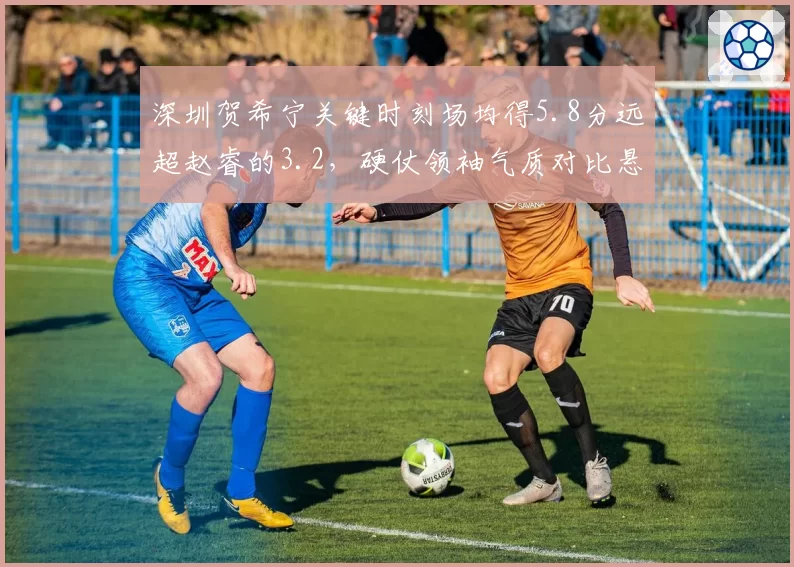 深圳贺希宁关键时刻场均得5.8分远超赵睿的3.2，硬仗领袖气质对比悬殊