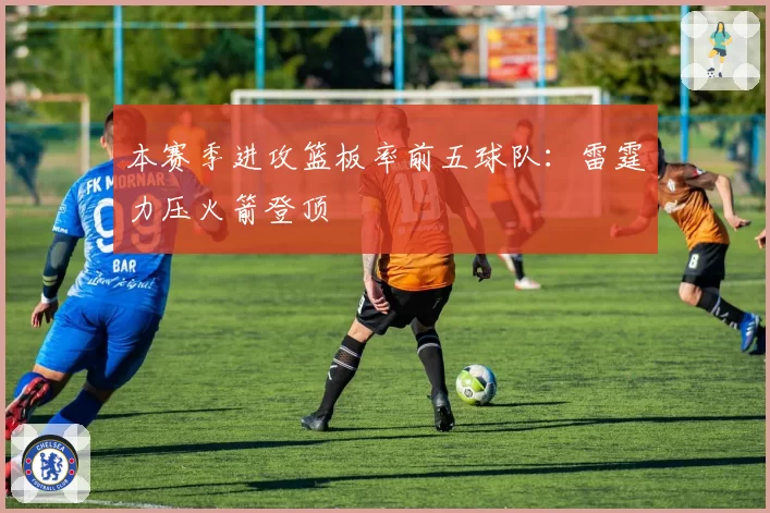 本赛季进攻篮板率前五球队：雷霆力压火箭登顶