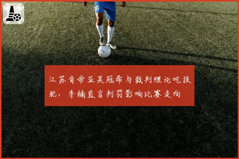 江苏肯帝亚吴冠希与裁判理论吃技犯，李楠直言判罚影响比赛走向