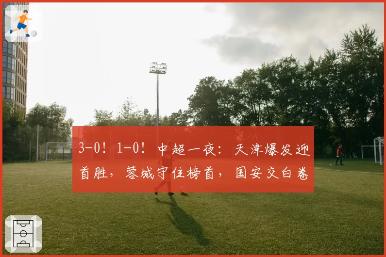 3-0！1-0！中超一夜：天津爆发迎首胜，蓉城守住榜首，国安交白卷