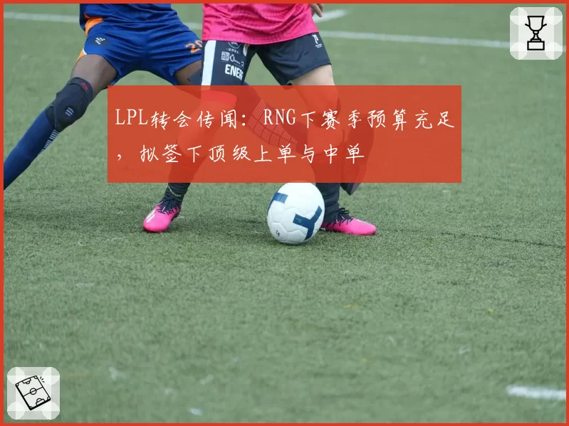LPL转会传闻:RNG下赛季预算充足,拟签下顶级上单与中单