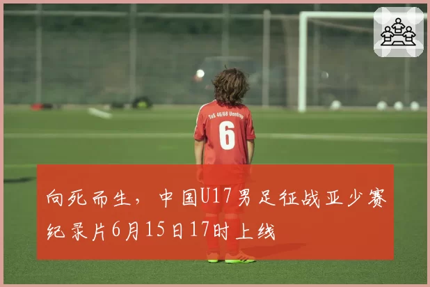 向死而生,中国U17男足征战亚少赛纪录片6月15日17时上线