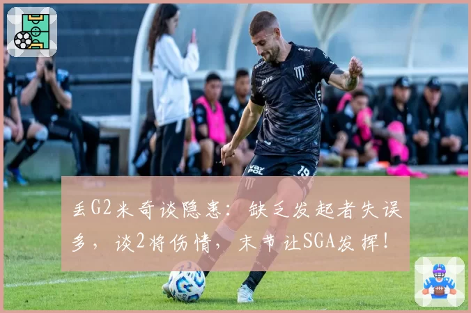 丢G2米奇谈隐患:缺乏发起者失误多,谈2将伤情,末节让SGA发挥!