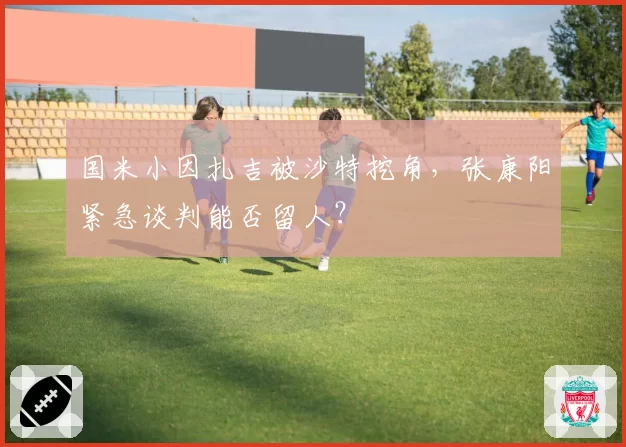 国米小因扎吉被沙特挖角，张康阳紧急谈判能否留人？