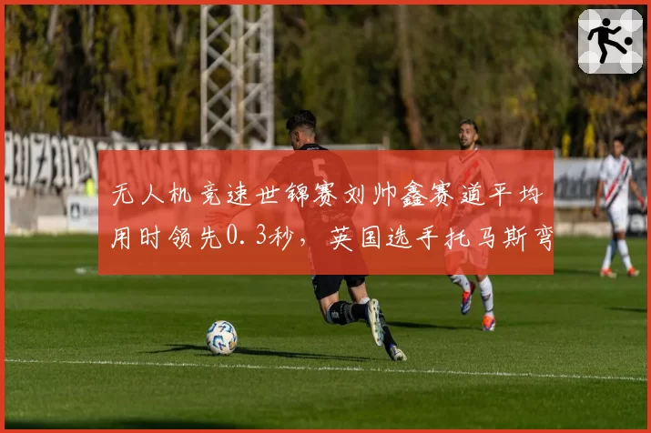 无人机竞速世锦赛刘帅鑫赛道平均用时领先0.3秒,英国选手托马斯弯道修正技术存变数