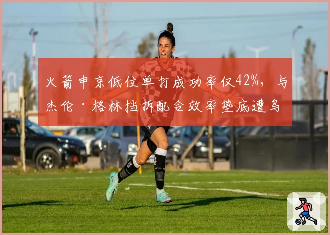 火箭申京低位单打成功率仅42%，与杰伦·格林挡拆配合效率垫底遭乌度卡批评