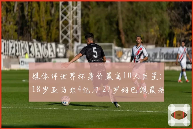 媒体评世界杯身价最高10大巨星：18岁亚马尔4亿刀 27岁姆巴佩最老