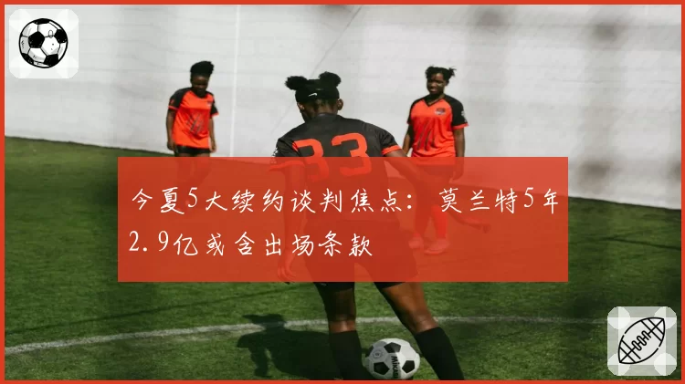 今夏5大续约谈判焦点:莫兰特5年2.9亿或含出场条款