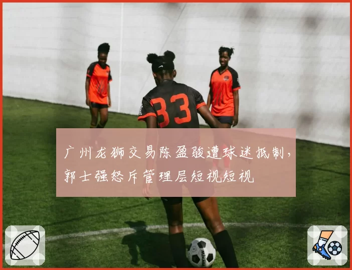 广州龙狮交易陈盈骏遭球迷抵制，郭士强怒斥管理层短视短视