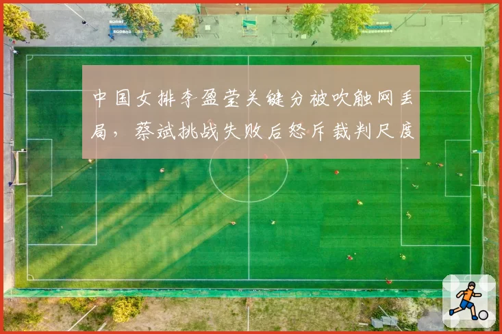 中国女排李盈莹关键分被吹触网丢局，蔡斌挑战失败后怒斥裁判尺度双标