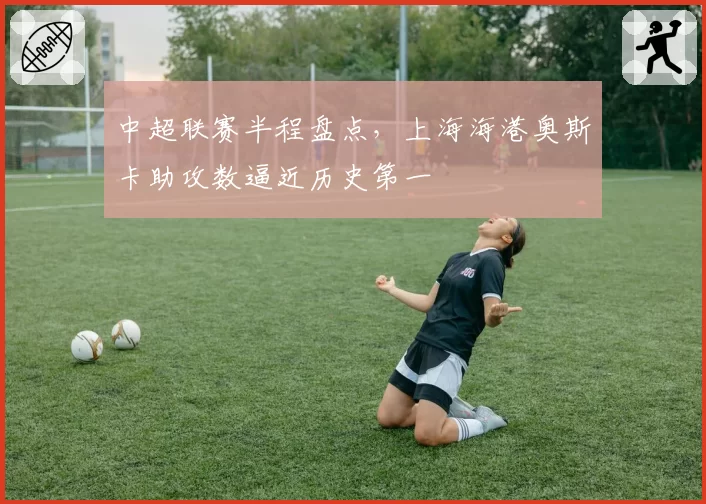 中超联赛半程盘点,上海海港奥斯卡助攻数逼近历史第一