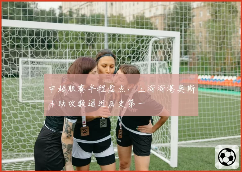 中超联赛半程盘点,上海海港奥斯卡助攻数逼近历史第一