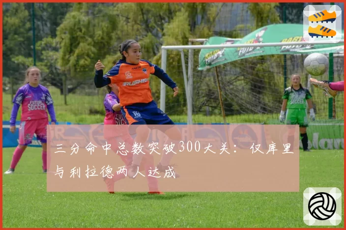 三分命中总数突破300大关:仅库里与利拉德两人达成