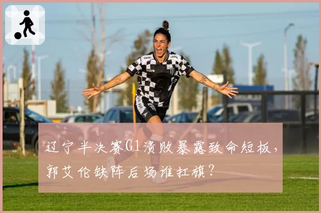 辽宁半决赛G1溃败暴露致命短板，郭艾伦缺阵后场谁扛旗？