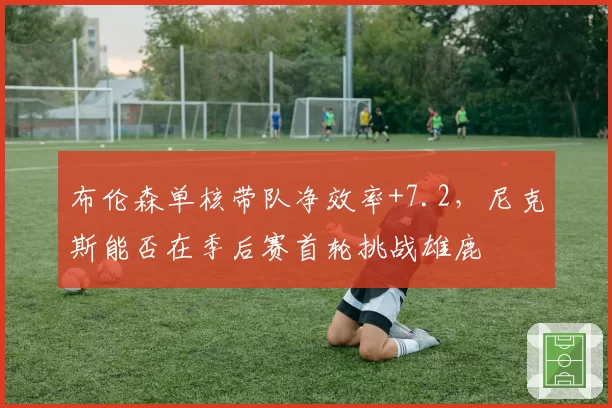 布伦森单核带队净效率+7.2，尼克斯能否在季后赛首轮挑战雄鹿
