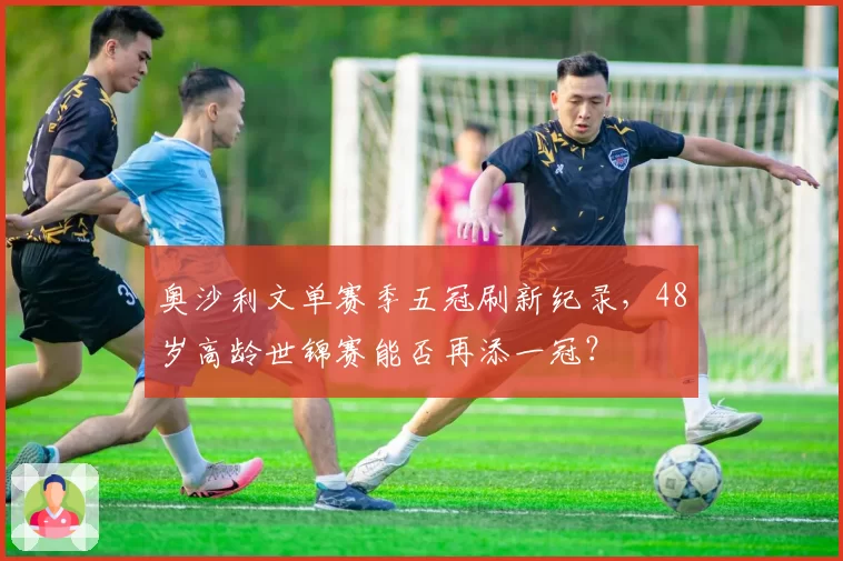 奥沙利文单赛季五冠刷新纪录，48岁高龄世锦赛能否再添一冠？