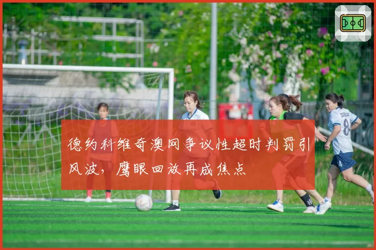 德约科维奇澳网争议性超时判罚引风波，鹰眼回放再成焦点