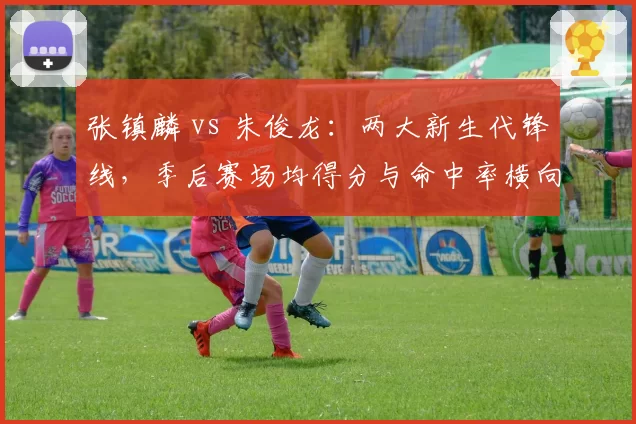 张镇麟 vs 朱俊龙：两大新生代锋线，季后赛场均得分与命中率横向对比