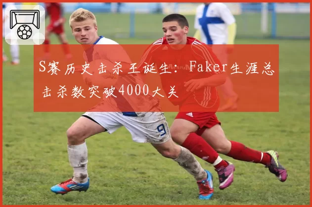 S赛历史击杀王诞生:Faker生涯总击杀数突破4000大关