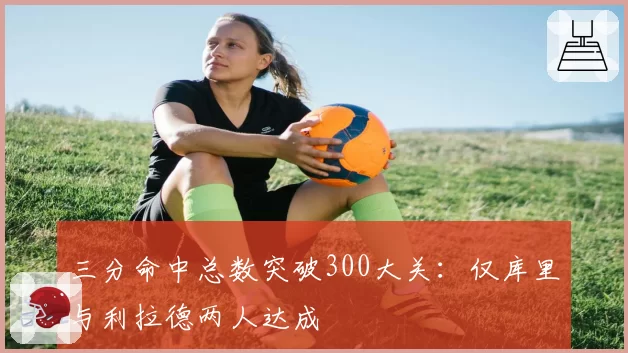 三分命中总数突破300大关:仅库里与利拉德两人达成