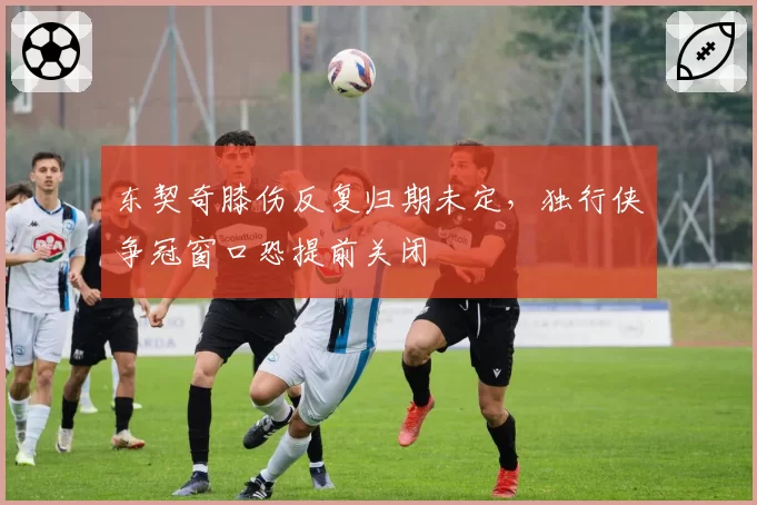 东契奇膝伤反复归期未定，独行侠争冠窗口恐提前关闭