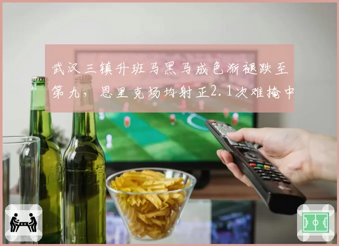 武汉三镇升班马黑马成色渐褪跌至第九,恩里克场均射正2.1次难掩中场创造力枯竭