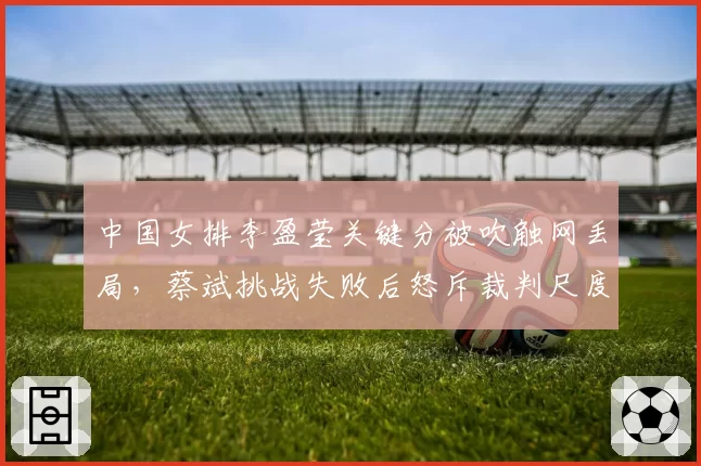 中国女排李盈莹关键分被吹触网丢局，蔡斌挑战失败后怒斥裁判尺度双标