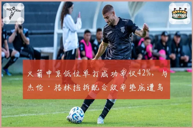 火箭申京低位单打成功率仅42%，与杰伦·格林挡拆配合效率垫底遭乌度卡批评