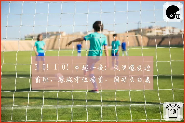 3-0！1-0！中超一夜：天津爆发迎首胜，蓉城守住榜首，国安交白卷