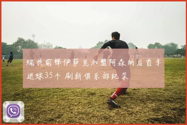 瑞典前锋伊萨克加盟阿森纳后首季进球35个 刷新俱乐部纪录