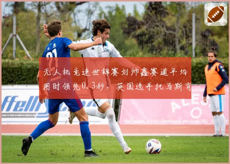 无人机竞速世锦赛刘帅鑫赛道平均用时领先0.3秒,英国选手托马斯弯道修正技术存变数