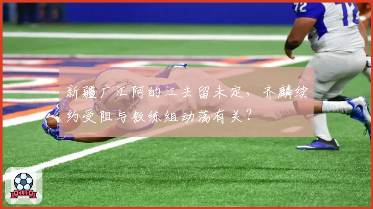 新疆广汇阿的江去留未定，齐麟续约受阻与教练组动荡有关？