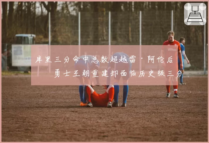 库里三分命中总数超越雷·阿伦后,勇士王朝重建却面临历史级三分射手断层?__br_