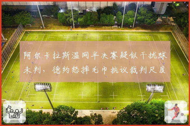 阿尔卡拉斯温网半决赛疑似干扰球未判,德约怒摔毛巾抗议裁判尺度