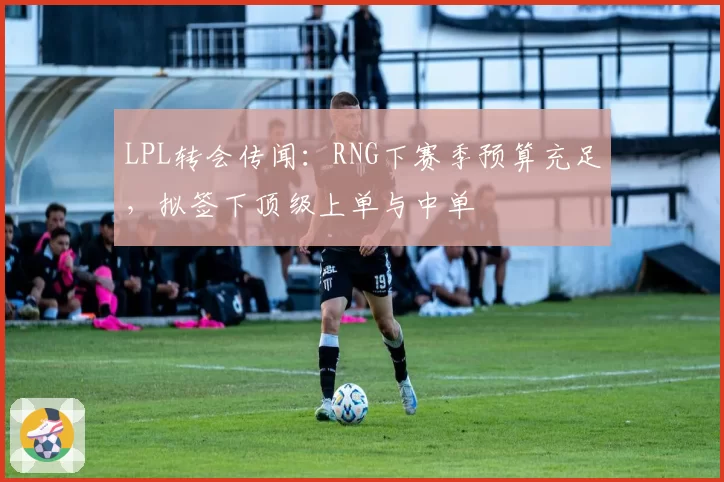 LPL转会传闻:RNG下赛季预算充足,拟签下顶级上单与中单