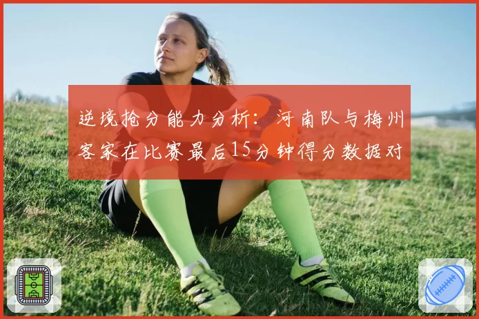 逆境抢分能力分析：河南队与梅州客家在比赛最后15分钟得分数据对比
