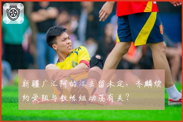 新疆广汇阿的江去留未定，齐麟续约受阻与教练组动荡有关？