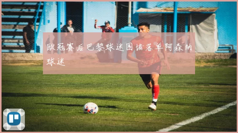 欧冠赛后巴黎球迷围堵落单阿森纳球迷