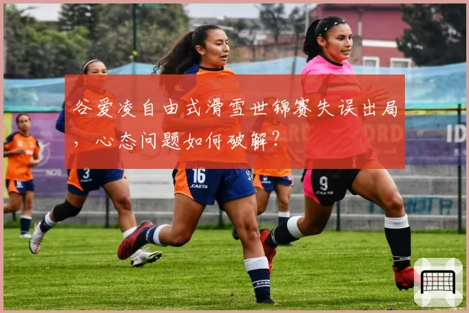 谷爱凌自由式滑雪世锦赛失误出局，心态问题如何破解？