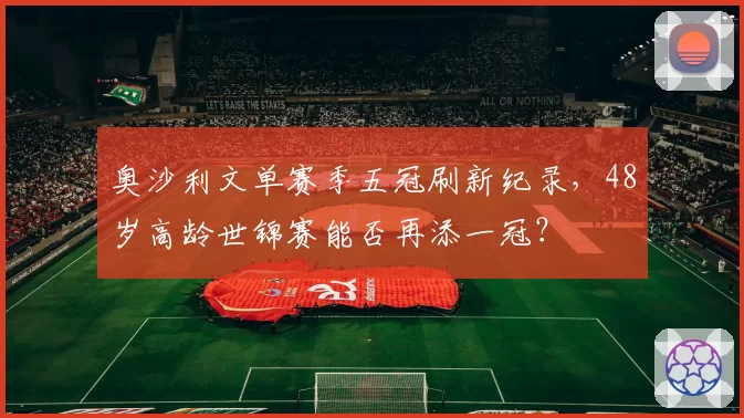 奥沙利文单赛季五冠刷新纪录，48岁高龄世锦赛能否再添一冠？