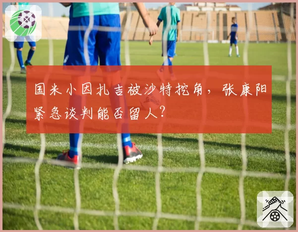 国米小因扎吉被沙特挖角，张康阳紧急谈判能否留人？
