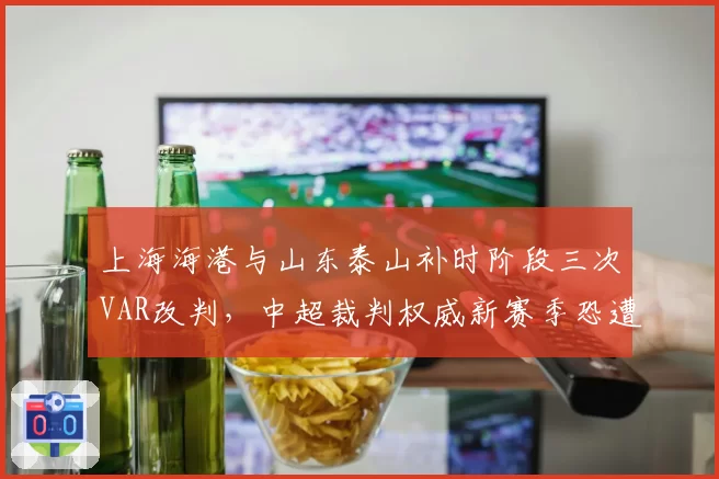 上海海港与山东泰山补时阶段三次VAR改判，中超裁判权威新赛季恐遭信任危机