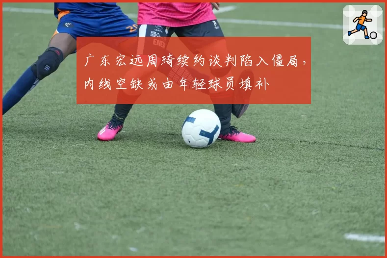 广东宏远周琦续约谈判陷入僵局，内线空缺或由年轻球员填补