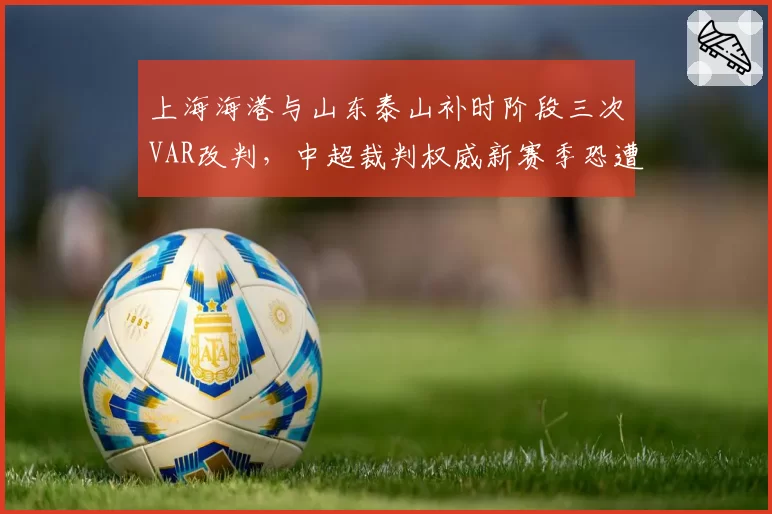 上海海港与山东泰山补时阶段三次VAR改判，中超裁判权威新赛季恐遭信任危机