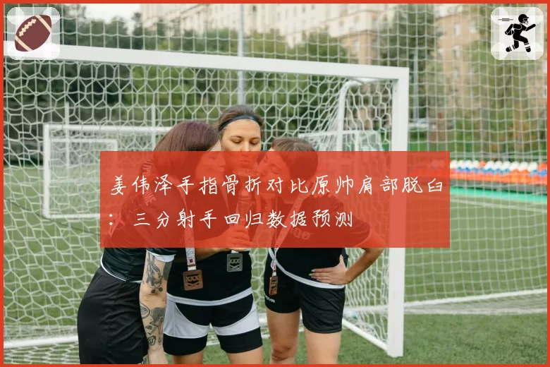 姜伟泽手指骨折对比原帅肩部脱臼:三分射手回归数据预测