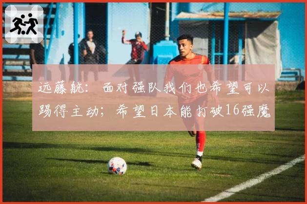 远藤航：面对强队我们也希望可以踢得主动；希望日本能打破16强魔咒