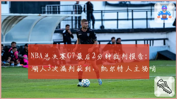 NBA总决赛G7最后2分钟裁判报告：湖人3次漏判获利，凯尔特人主场哨争议持续发酵__br_