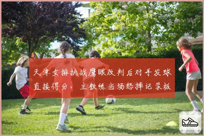 天津女排挑战鹰眼改判后对手发球直接得分，主教练当场怒摔记录板