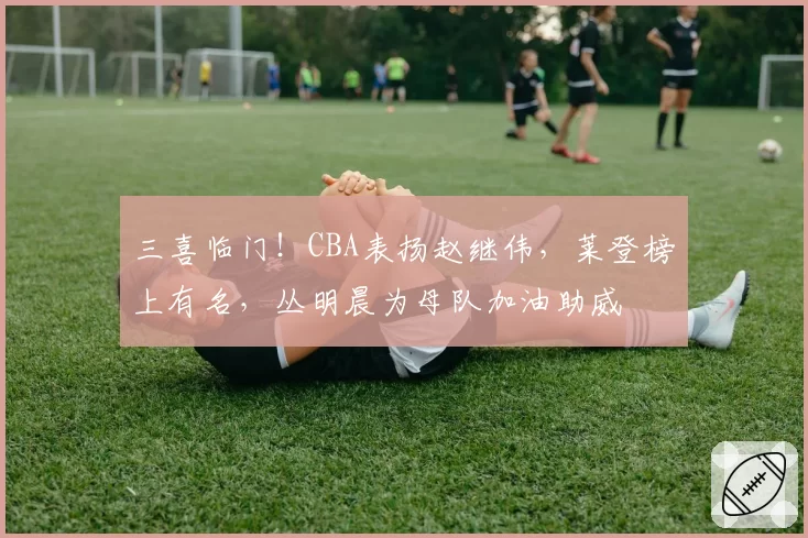 三喜临门！CBA表扬赵继伟，莱登榜上有名，丛明晨为母队加油助威