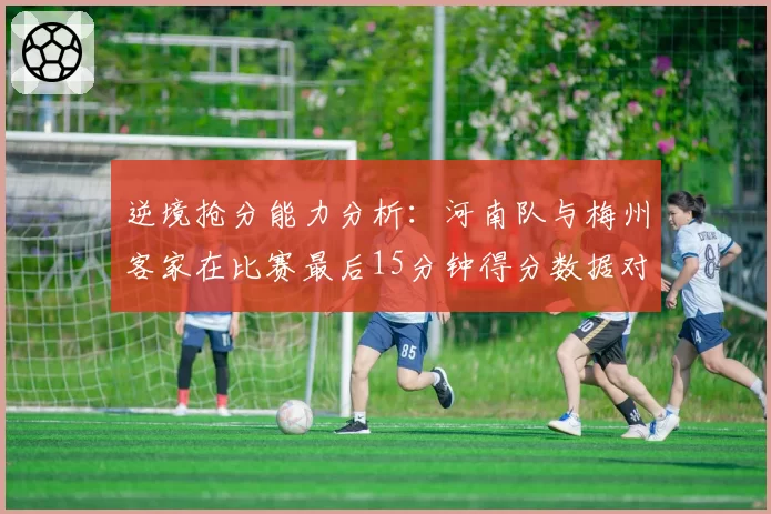 逆境抢分能力分析：河南队与梅州客家在比赛最后15分钟得分数据对比